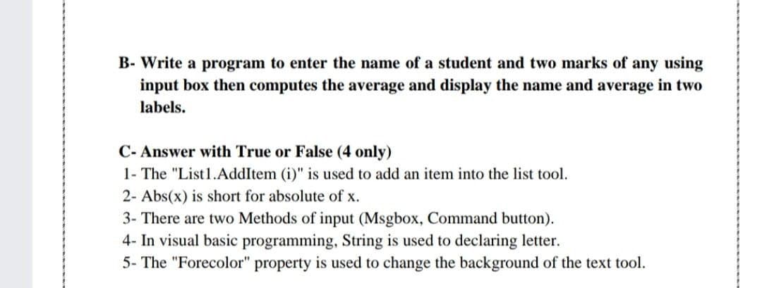 B- Write a program to enter the name of a student and two marks of any using
input box then computes the average and display the name and average in two
labels.
C- Answer with True or False (4 only)
1- The "List1.AddItem (i)" is used to add an item into the list tool.
2- Abs(x) is short for absolute of x.
3- There are two Methods of input (Msgbox, Command button).
4- In visual basic programming, String is used to declaring letter.
5- The "Forecolor" property is used to change the background of the text tool.
