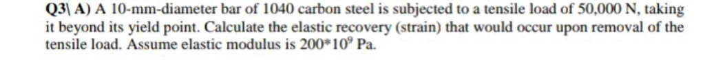 Q3\ A) A 10-mm-diameter bar of 1040 carbon steel is subjected to a tensile load of 50,000 N, taking
it beyond its yield point. Calculate the elastic recovery (strain) that would occur upon removal of the
tensile load. Assume elastic modulus is 200*10° Pa.
