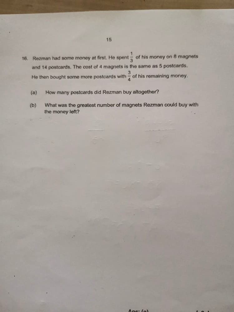 15
16. Rezman had some money at first. He spent
of his money on 8 magnets
3.
and 14 postcards. The cost of 4 magnets is the same as 5 postcards.
3
He then bought some more postcards with - of his remaining money.
4
(a)
How many postcards did Rezman buy altogether?
What was the greatest number of magnets Rezman could buy with
the money left?
(b)
Ans: (o)
