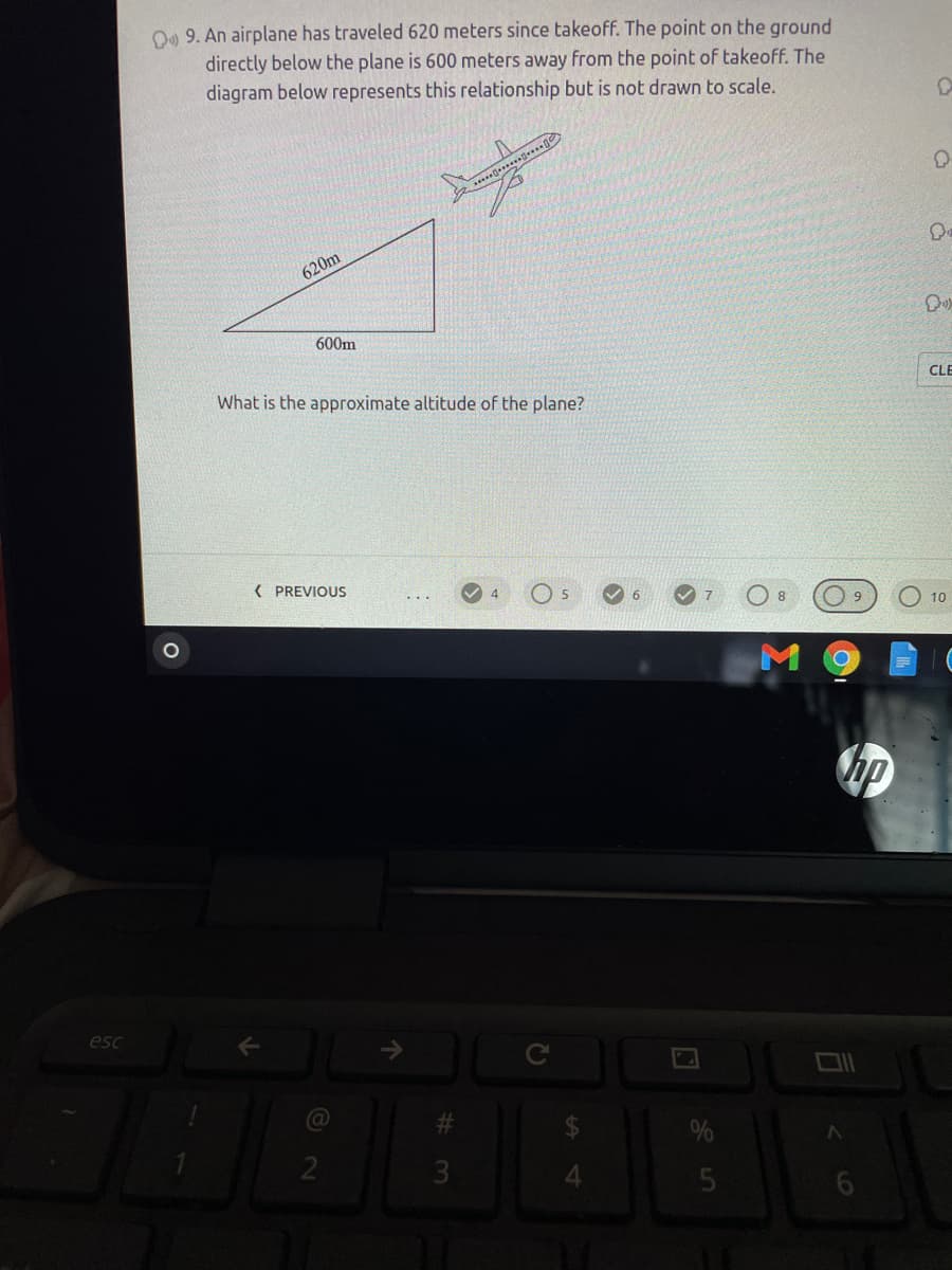 O9 9. An airplane has traveled 620 meters since takeoff. The point on the ground
directly below the plane is 600 meters away from the point of takeoff. The
diagram below represents this relationship but is not drawn to scale.
***
620m
600m
What is the approximate altitude of the plane?
CLE
( PREVIOUS
8
9
10
hp
esc
@
%23
3
4.
