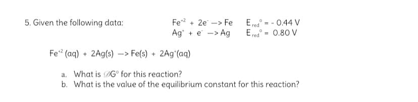 Fe2 + 2e -> Fe
Ag* + e -> Ag
E red
E red
0.44 V
5. Given the following data:
0.80 V
Fe? (aq) + 2Ag(s) –> Fe(s) + 2A9°(aq)
a. What is DG° for this reaction?
b. What is the value of the equilibrium constant for this reaction?

