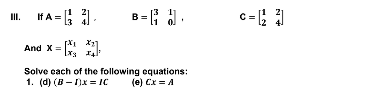 If A = .
= { .
c= ; |
[1 21
II.
B =
[X1 X2]
And X:
%3D
[x3
X4]
Solve each of the following equations:
1. (d) (B – I)x = IC
(е) Сх — А
