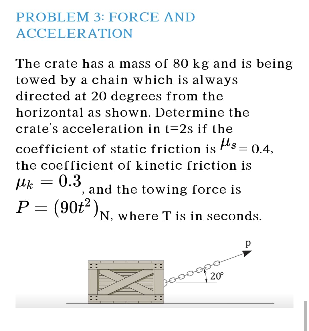 PROBLEM 3: FORCE AND
ACCELERATION
The crate has a mass of 80 kg and is being
towed by a chain which is always
directed at 20 degrees from the
horizontal as shown. Determine the
crate's acceleration in t=2s if the
coefficient of static friction is
Hs = (
= 0.4,
the coefficient of kinetic friction is
= 0.3
, and the towing force is
P = (90t“ )N, where T is in seconds.
20°
