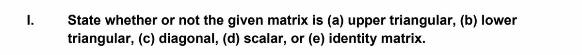 I.
State whether or not the given matrix is (a) upper triangular, (b) lower
triangular, (c) diagonal, (d) scalar, or (e) identity matrix.
