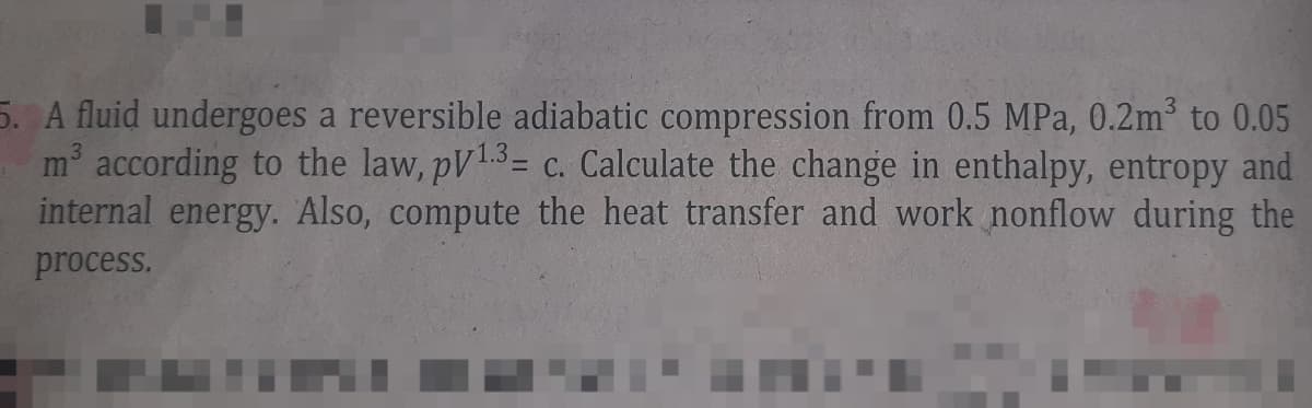5. A fluid undergoes a reversible adiabatic compression from 0.5 MPa, 0.2m³ to 0.05
m³ according to the law, pV 13- c. Calculate the change in enthalpy, entropy and
internal energy. Also, compute the heat transfer and work nonflow during the
process.