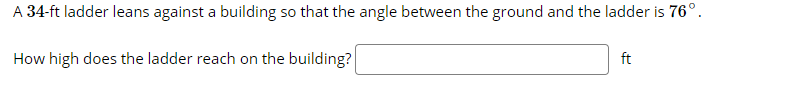 A 34-ft ladder leans against a building so that the angle between the ground and the ladder is 76°.
How high does the ladder reach on the building?
ft
