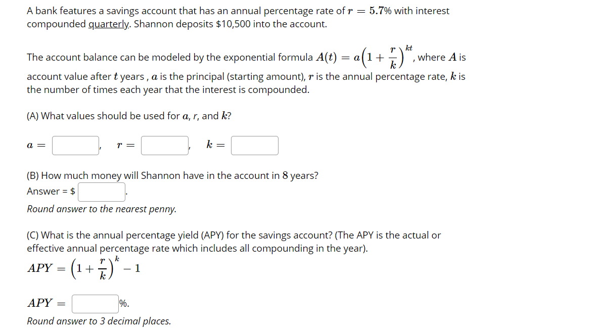 A bank features a savings account that has an annual percentage rate of r = 5.7% with interest
compounded quarterly. Shannon deposits $10,500 into the account.
r\ kt
The account balance can be modeled by the exponential formula A(t) = a(1+:) , where A is
k
account value after t years , a is the principal (starting amount), r is the annual percentage rate, k is
the number of times each year that the interest is compounded.
(A) What values should be used for a, r, and k?
a =
r =
k =
(B) How much money will Shannon have in the account in 8 years?
Answer = $
Round answer to the nearest penny.
(C) What is the annual percentage yield (APY) for the savings account? (The APY is the actual or
effective annual percentage rate which includes all compounding in the year).
r
k
APY = (1
- 1
+
k
АРY
%.
%3D
Round answer to 3 decimal places.

