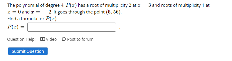 The polynomial of degree 4, P(r) has a root of multiplicity 2 at z = 3 and roots of multiplicity 1 at
1 = 0 and a = - 2. It goes through the point (5, 56).
Find a formula for P(x).
P(x) =
