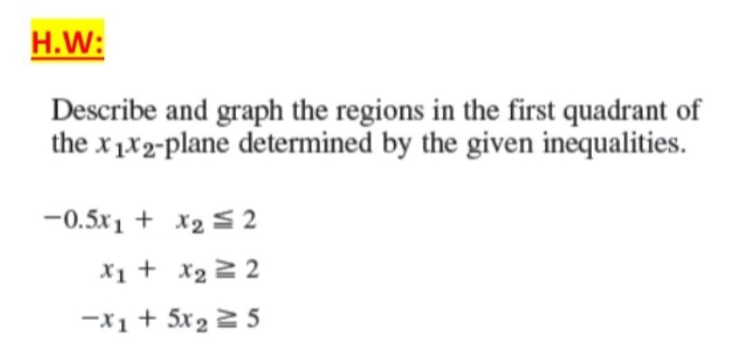 H.W:
Describe and graph the regions in the first quadrant of
the x1x2-plane determined by the given inequalities.
-0.5x1 + x₂ ≤ 2
x₁ + x₂ = 2
-X1 + 5x₂ = 5