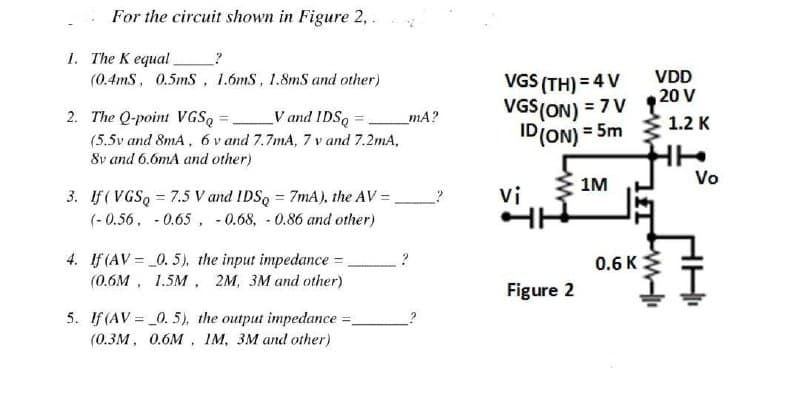 For the circuit shown in Figure 2,.
1. The K equal
?
(0.4mS, 0.5mS, 1.6mS, 1.8mS and other)
2. The Q-point VGSQ
V and IDSQ
=
(5.5v and 8mA, 6v and 7.7mA, 7 v and 7.2mA,
8v and 6.6mA and other)
3. If (VGSQ = 7.5 V and IDSQ = 7mA), the AV =
(-0.56 -0.65 -0.68, -0.86 and other)
4. If (AV=_0.5), the input impedance = _
(0.6M, 1.5M, 2M, 3M and other)
5. If (AV = _0.5), the output impedance
(0.3M, 0.6M, IM, 3M and other)
_mA?
2
VGS (TH) = 4 V
VGS (ON) = 7 V
ID (ON) = 5m
1M
vi
HH
Figure 2
0.6 K
VDD
20 V
1.2 K
Vo