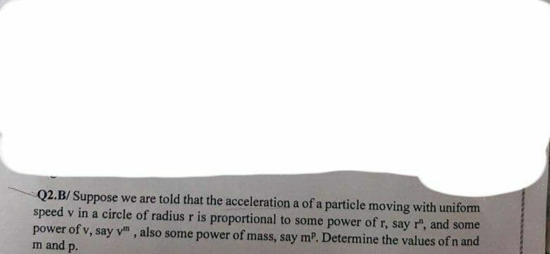 Q2.B/ Suppose we are told that the acceleration a of a particle moving with uniform
speed v in a circle of radius r is proportional to some power of r, say r", and some
power of v, say y, also some power of mass, say mº. Determine the values of n and
m and p.
