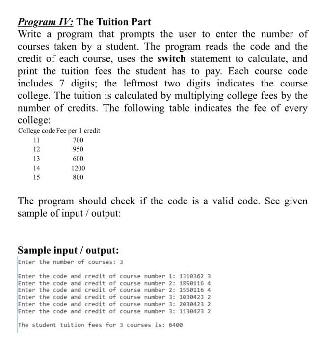 Program IV: The Tuition Part
Write a program that prompts the user to enter the number of
courses taken by a student. The program reads the code and the
credit of each course, uses the switch statement to calculate, and
print the tuition fees the student has to pay. Each course code
includes 7 digits; the leftmost two digits indicates the course
college. The tuition is calculated by multiplying college fees by the
number of credits. The following table indicates the fee of every
college:
College code Fee per 1 credit
11
700
12
950
13
600
14
1200
15
800
The program should check if the code is a valid code. See given
sample of input / output:
Sample input / output:
Enter the number of courses: 3
Enter the code and credit of course number 1: 1310362 3
Enter the code and credit of course number 2: 1850116 4
Enter the code and credit of course number 2: 1550116 4
Enter the code and credit of course number 3: 1030423 2
Enter the code and credit of course number 3: 2030423 2
Enter the code and credit of course number 3: 1130423 2
The student tuition fees for 3 courses is: 6400
