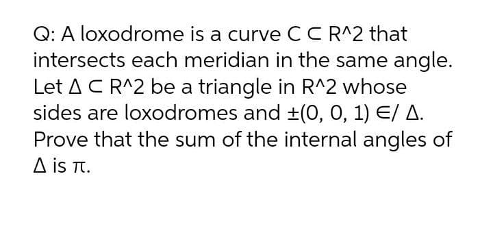 Q: A loxodrome is a curve CCR^2 that
intersects each meridian in the same angle.
Let AC R^2 be a triangle in R^2 whose
sides are loxodromes and ±(0, 0, 1) E/ A.
Prove that the sum of the internal angles of
A is T.
