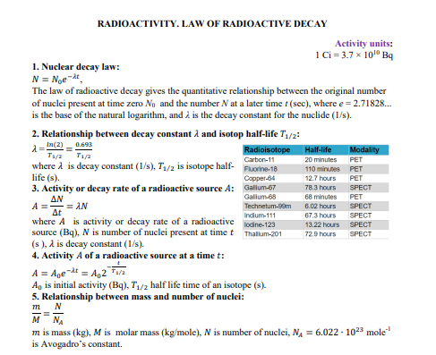 RADIOACTIVITY. LAW OF RADIOACTIVE DECAY
Activity units:
Ci = 3.7 x 10" Bq
1. Nuclear decay law:
N = Noe-at,
The law of radioactive decay gives the quantitative relationship between the original number
of nuclei present at time zero No and the number N at a later time t (sec), where e = 2.71828.
is the base of the natural logarithm, and à is the decay constant for the nuclide (1/s).
2. Relationship between decay constant à and isotop half-life T,/2:
0.693
A= (2)
Radioisotope
Carbon-11
Half-life
Modality
T1/2
where A is decay constant (1/s), T1/2 is isotope half- Fuorine-18
life (s).
3. Activity or decay rate of a radioactive source A: Gallum-67
ΔΝ
T1/a
20 minutes
PET
110 minutes PET
Copper-84
12.7 hours
PET
78.3 hours
SPECT
Galium-68
68 minutes
PET
SPECT
= AN
Technetum-99m
6.02 hours
At
where A is activity or decay rate of a radioactive
source (Bq), N is number of nuclei present at timet Thallum-201
(s ), a is decay constant (1/s).
4. Activity A of a radioactive source at a time t:
Indium-111
67.3 hours
SPECT
lodine-123
13.22 hours SPECT
72.9 hours
SPECT
A = Age"dt = A,2"Fala
A, is initial activity (Bq), T1/2 half life time of an isotope (s).
5. Relationship between mass and number of nuclei:
т
м
NA
m is mass (kg), M is molar mass (kg/mole), N is number of nuclei, NA = 6.022 - 1023 mole"
is Avogadro's constant.
