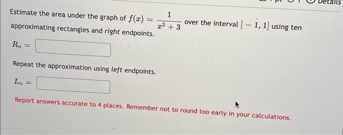 Estimate the area under the graph of f(x) =
approximating rectangles and right endpoints.
Rn =
Repeat the approximation using left endpoints.
Ln
1 over the interval [ - 1, 1] using ten
x² + 3
Report answers accurate to 4 places. Remember not to round too early in your calculations.
tails
