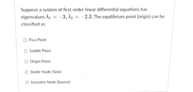 Suppose a system of first-order linear differential equations has
eigenvalues A₁ = -3, A2=-2.3. The equilibrium point (origin) can be
classified as:
O Flux Point
O Saddle Point
O Origin Point
O Stable Node (Sink)
O Unstable Node (Source)