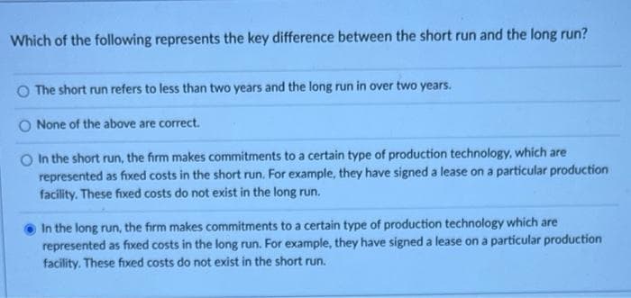 Which of the following represents the key difference between the short run and the long run?
The short run refers to less than two years and the long run in over two years.
None of the above are correct.
O In the short run, the firm makes commitments to a certain type of production technology, which are
represented as fixed costs in the short run. For example, they have signed a lease on a particular production
facility. These fixed costs do not exist in the long run.
In the long run, the firm makes commitments to a certain type of production technology which are
represented as fixed costs in the long run. For example, they have signed a lease on a particular production
facility. These fixed costs do not exist in the short run.
