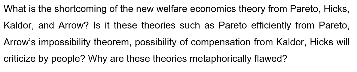 What is the shortcoming of the new welfare economics theory from Pareto, Hicks,
Kaldor, and Arrow? Is it these theories such as Pareto efficiently from Pareto,
Arrow's impossibility theorem, possibility of compensation from Kaldor, Hicks will
criticize by people? Why are these theories metaphorically flawed?
