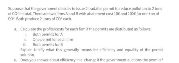 Suppose that the government decides to issue 2 tradable permit to reduce pollution to 2 tons
of CO' in total. There are two firms A and B with abatement cost 10€ and 100€ for one ton of
co". Both produce 2 tons of CO? each.
a. Calculate the profits/costs for each firm if the permits are distributed as follows:
i. Both permits for A
ii One permit for each firm
ii. Both permits for B
Explain briefly what this generally means for efficiency and equality of the permit
solution.
b. Does you answer about efficiency in a. change if the government auctions the permits?
