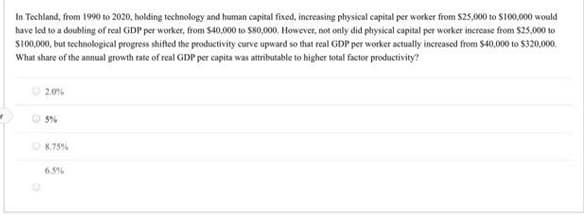 In Techland, from 1990 to 2020, holding technology and human capital fixed, increasing physical capital per worker from S25,000 to S100,000 would
have led to a doubling of real GDP per worker, from S40,000 to S80,000. However, not only did physical capital per worker increase from $25,000 to
S100,000, but technological progress shifted the productivity curve upward so that real GDP per worker actually increased from $40,000 to $320,000.
What share of the annual growth rate of real GDP per capita was attributable to higher total factor productivity?
O 2.0%
O S%
O8.75%
6.5%
