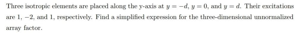 Three isotropic elements are placed along the y-axis at y = -d, y = 0, and y = d. Their excitations
are 1, -2, and 1, respectively. Find a simplified expression for the three-dimensional unnormalized
array factor.
