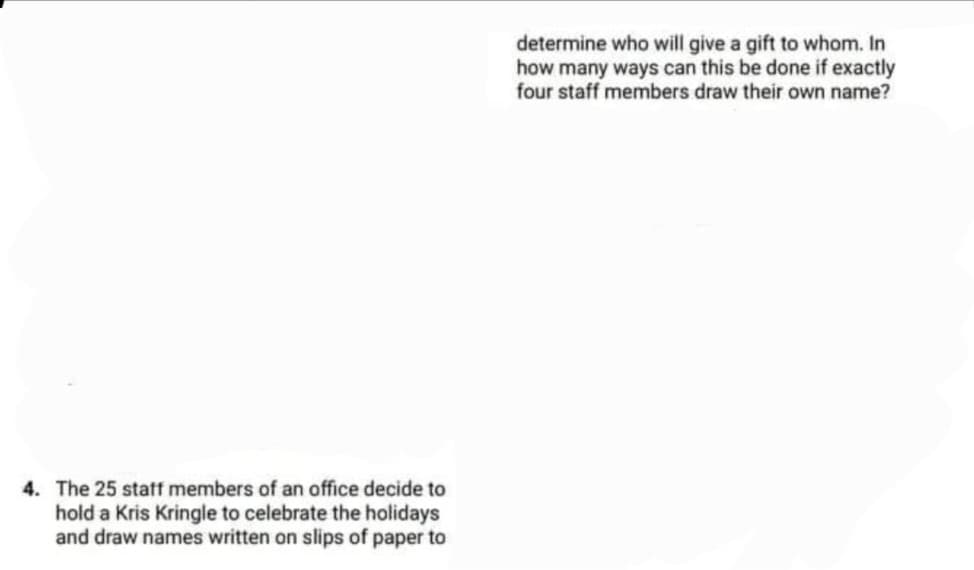 determine who will give a gift to whom. In
how many ways can this be done if exactly
four staff members draw their own name?
4. The 25 statf members of an office decide to
hold a Kris Kringle to celebrate the holidays
and draw names written on slips of paper to
