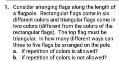 1. Consider arranging flags along the length of
a flagpole. Rectangular flags come in six
different colors and triangular flags come in
two colors (different from the colors of the
rectangular flags). The top flag must be
triangular. In how many different ways can
three to five flags be arranged on the pole
a. if repetition of colors is allowed?
b. if repetition of colors is not allowed?
