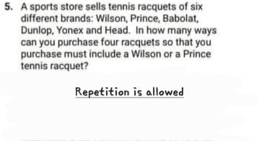 5. A sports store sells tennis racquets of six
different brands: Wilson, Prince, Babolat,
Dunlop, Yonex and Head. In how many ways
can you purchase four racquets so that you
purchase must include a Wilson or a Prince
tennis racquet?
Repetition is allowed
