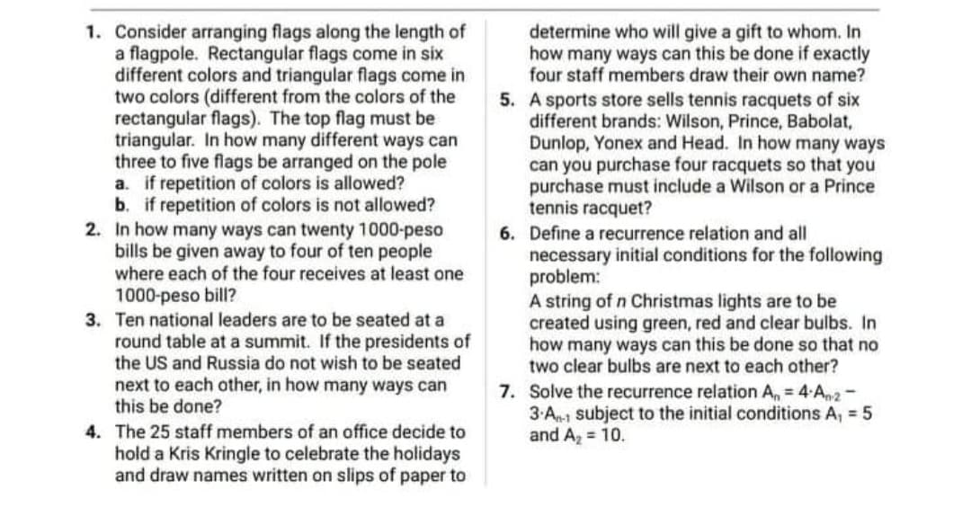 determine who will give a gift to whom. In
how many ways can this be done if exactly
four staff members draw their own name?
1. Consider arranging flags along the length of
a flagpole. Rectangular flags come in six
different colors and triangular flags come in
two colors (different from the colors of the
rectangular flags). The top flag must be
triangular. In how many different ways can
three to five flags be arranged on the pole
a. if repetition of colors is allowed?
b. if repetition of colors is not allowed?
2. In how many ways can twenty 1000-peso
bills be given away to four of ten people
where each of the four receives at least one
5. A sports store sells tennis racquets of six
different brands: Wilson, Prince, Babolat,
Dunlop, Yonex and Head. In how many ways
can you purchase four racquets so that you
purchase must include a Wilson or a Prince
tennis racquet?
6. Define a recurrence relation and all
necessary initial conditions for the following
problem:
A string of n Christmas lights are to be
created using green, red and clear bulbs. In
how many ways can this be done so that no
two clear bulbs are next to each other?
1000-peso bill?
3. Ten national leaders are to be seated at a
round table at a summit. If the presidents of
the US and Russia do not wish to be seated
next to each other, in how many ways can
this be done?
7. Solve the recurrence relation A, = 4 A2-
3.An-1 subject to the initial conditions A, = 5
and A, = 10.
4. The 25 staff members of an office decide to
hold a Kris Kringle to celebrate the holidays
and draw names written on slips of paper to
