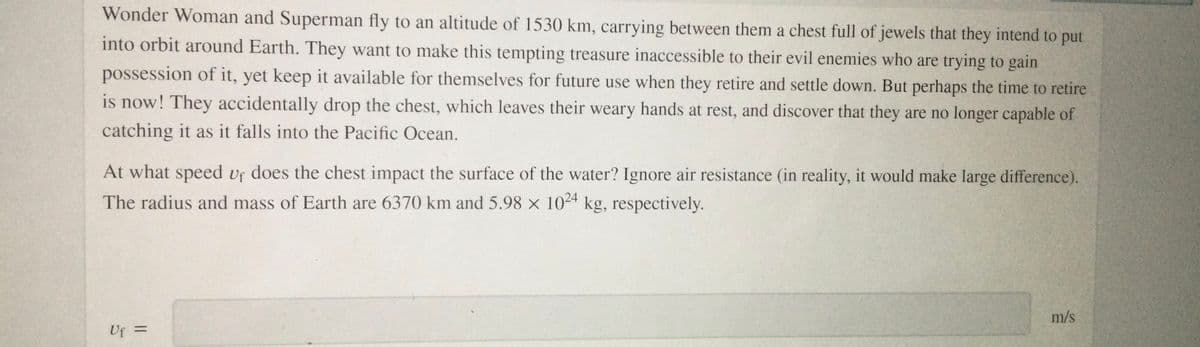 Wonder Woman and Superman fly to an altitude of 1530 km, carrying between them a chest full of jewels that they intend to put
into orbit around Earth. They want to make this tempting treasure inaccessible to their evil enemies who are trying to gain
possession of it, yet keep it available for themselves for future use when they retire and settle down. But perhaps the time to retire
is now! They accidentally drop the chest, which leaves their weary hands at rest, and discover that they are no longer capable of
catching it as it falls into the Pacific Ocean.
At what speed vf does the chest impact the surface of the water? Ignore air resistance (in reality, it would make large difference).
The radius and mass of Earth are 6370 km and 5.98 x 1024 kg, respectively.
m/s
%3D
