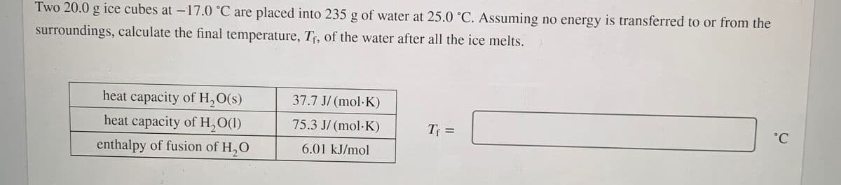 Two 20.0 g ice cubes at -17.0 °C are placed into 235 g of water at 25.0 °C. Assuming no energy is transferred to or from the
surroundings, calculate the final temperature, Tf, of the water after all the ice melts.
heat capacity of H,O(s)
37.7 J/ (mol·K)
heat capacity of H,O(1)
75.3 J/ (mol·K)
T =
enthalpy of fusion of H,O
6.01 kJ/mol
