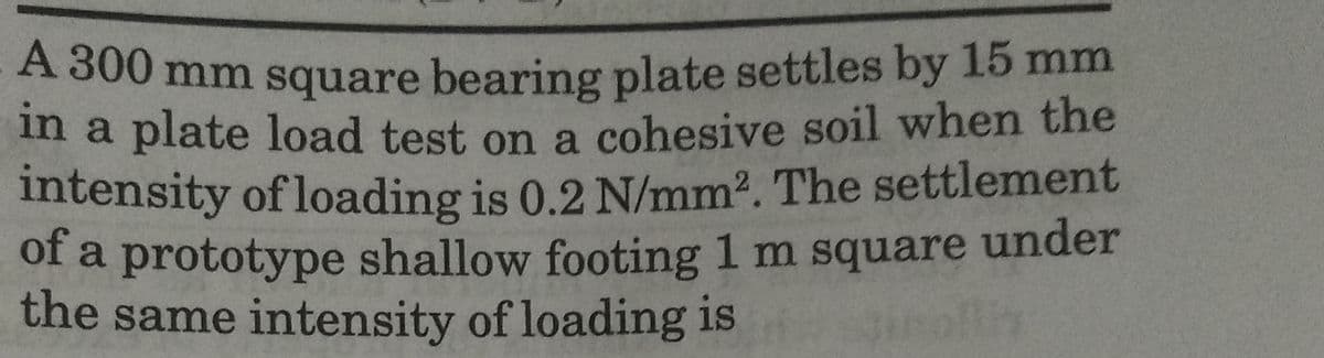 A 300 mm square bearing plate settles by 15 mm
in a plate load test on a cohesive soil when the
intensity of loading is 0.2 N/mm2. The settlement
of a prototype shallow footing 1 m square under
the same intensity of loading is
