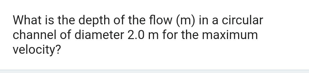 What is the depth of the flow (m) in a circular
channel of diameter 2.0 m for the maximum
velocity?