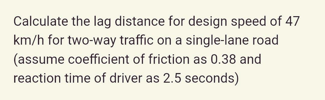 Calculate the lag distance for design speed of 47
km/h for two-way traffic on a single-lane road
(assume coefficient of friction as 0.38 and
reaction time of driver as 2.5 seconds)
