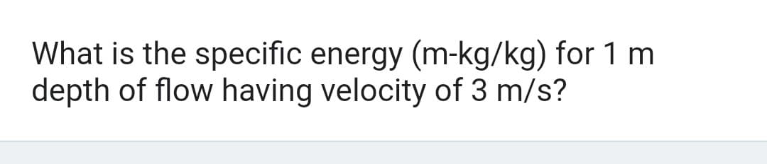 What is the specific energy (m-kg/kg) for 1 m
depth of flow having velocity of 3 m/s?