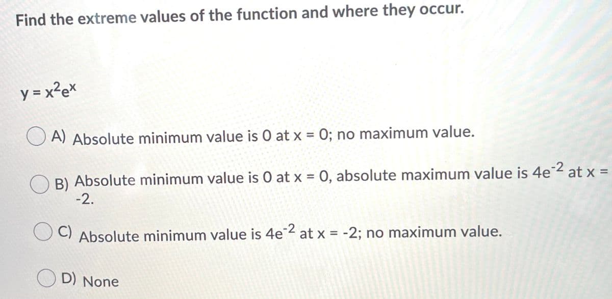 Find the extreme values of the function and where they occur.
y = x²e*
A) Absolute minimum value is O at x = 0; no maximum value.
B) Absolute minimum value is O at x = 0, absolute maximum value is 4e 2 at x =
-2.
%3D
C) Absolute minimum value is 4e2 at x = -2; no maximum value.
O D) None
