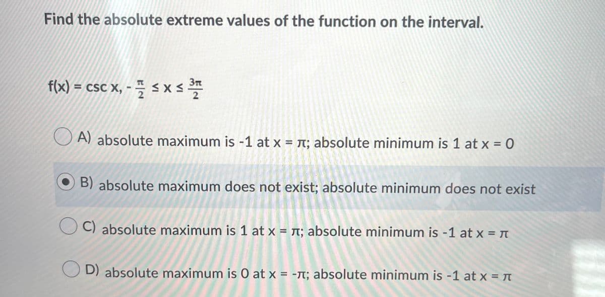 Find the absolute extreme values of the function on the interval.
f(x) = csc x, - – s X s *
A) absolute maximum is -1 at x = n; absolute minimum is 1 at x = 0
%3D
B) absolute maximum does not exist; absolute minimum does not exist
C) absolute maximum is 1 at x = r; absolute minimum is -1 at x = n
D) absolute maximum is 0 at x = -M; absolute minimum is -1 at x = n
