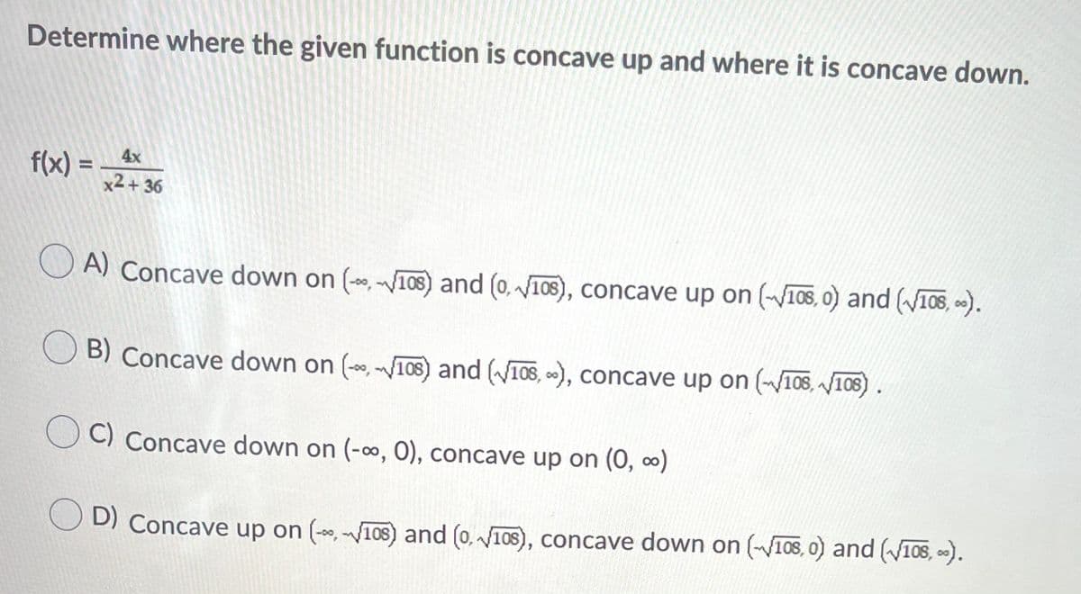 Determine where the given function is concave up and where it is concave down.
4x
f(x) =
%3D
x2 + 36
A) Concave down on (-, -10S) and (0, 108), concave up on (V108, 0) and (V10S, ).
O B) Concave down on (, 108) and (W108, ), concave up on (108, V108).
C) Concave down on (-, 0), concave up on (0, )
O D) Concave up on (-*, I08) and (0, 108), concave down on (108, 0) and (W108, ).
