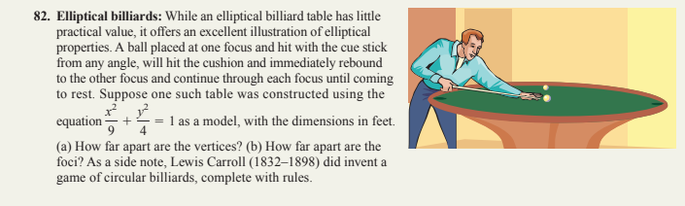 82. Elliptical billiards: While an elliptical billiard table has little
practical value, it offers an excellent illustration of elliptical
properties. A ball placed at one focus and hit with the cue stick
from any angle, will hit the cushion and immediately rebound
to the other focus and continue through each focus until coming
to rest. Suppose one such table was constructed using the
1² 1²
equation
1 as a model, with the dimensions in feet.
(a) How far apart are the vertices? (b) How far apart are the
foci? As a side note, Lewis Carroll (1832-1898) did invent a
game of circular billiards, complete with rules.