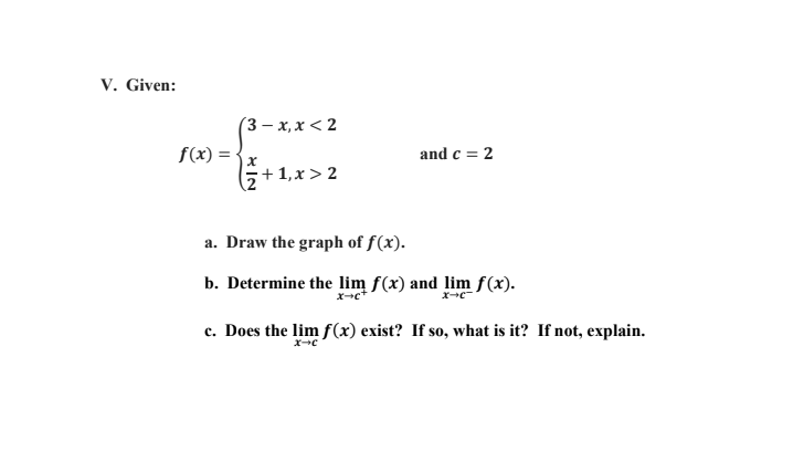 V. Given:
(3- х, х < 2
f(x) =
and c = 2
+ 1,x > 2
a. Draw the graph of f(x).
b. Determine the lim f(x) and lim f(x).
c. Does the lim f(x) exist? If so, what is it? If not, explain.
