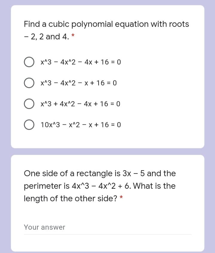 Find a cubic polynomial equation with roots
- 2, 2 and 4. *
x^3 - 4x^2 - 4x + 16 = 0
x^3 - 4x^2 - x + 16 = 0
x^3 + 4x^2 - 4x + 16 = 0
O 10x^3 - x^2 – x + 16 = 0
One side of a rectangle is 3x - 5 and the
perimeter is 4x^3 – 4x^2 + 6. What is the
length of the other side? *
Your answer
