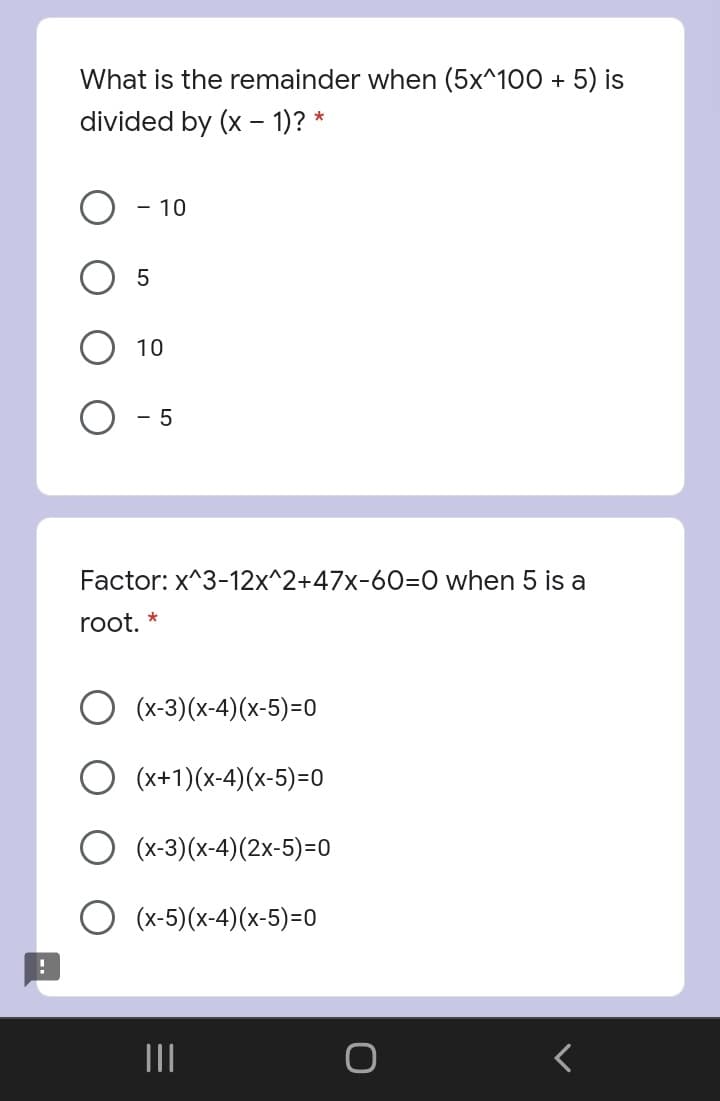 What is the remainder when (5x^100 + 5) is
divided by (x – 1)? *
-
- 10
10
- 5
Factor: x^3-12x^2+47x-60=O when 5 is a
root. *
(x-3)(x-4)(x-5)=0
(x+1)(x-4)(x-5)=0
(x-3)(x-4)(2x-5)=0
(x-5)(x-4)(x-5)=0
II
