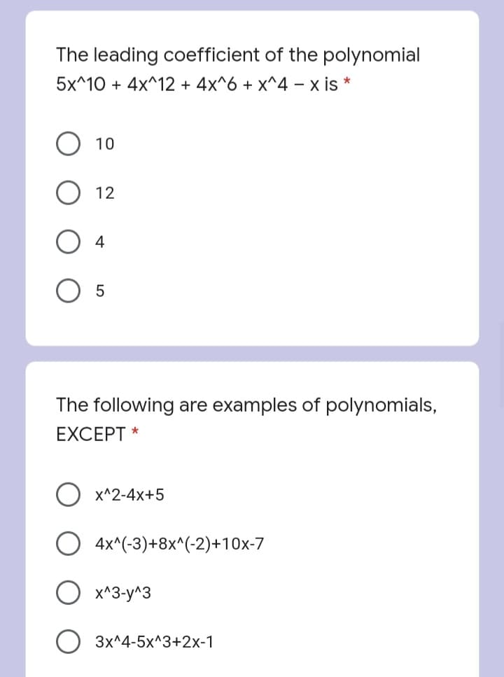 The leading coefficient of the polynomial
5x^10 + 4x^12 + 4x^6 + x^4 – x is *
10
12
4
The following are examples of polynomials,
EXCEPT *
X^2-4x+5
4x^(-3)+8x^(-2)+10x-7
x^3-y^3
3x^4-5x^3+2x-1
