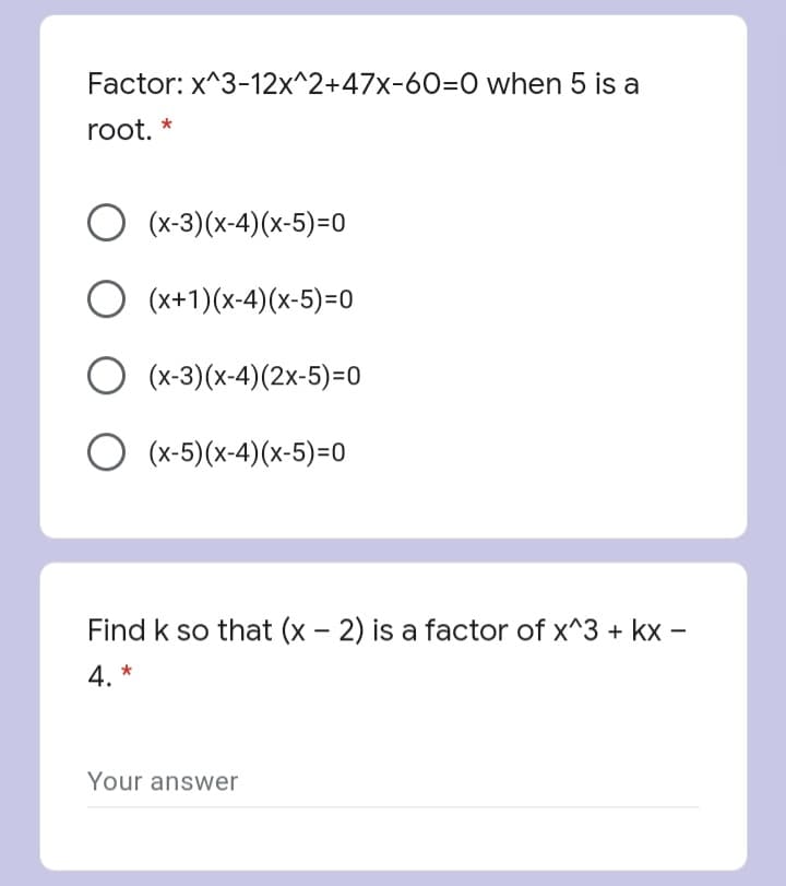 Factor: x^3-12x^2+47x-60=0 when 5 is a
root.
(x-3)(x-4)(x-5)=0
(x+1)(x-4)(x-5)=0
O (x-3)(x-4)(2x-5)=0
(x-5)(x-4)(x-5)=0
Find k so that (x - 2) is a factor of x^3 + kx –
4. *
Your answer
