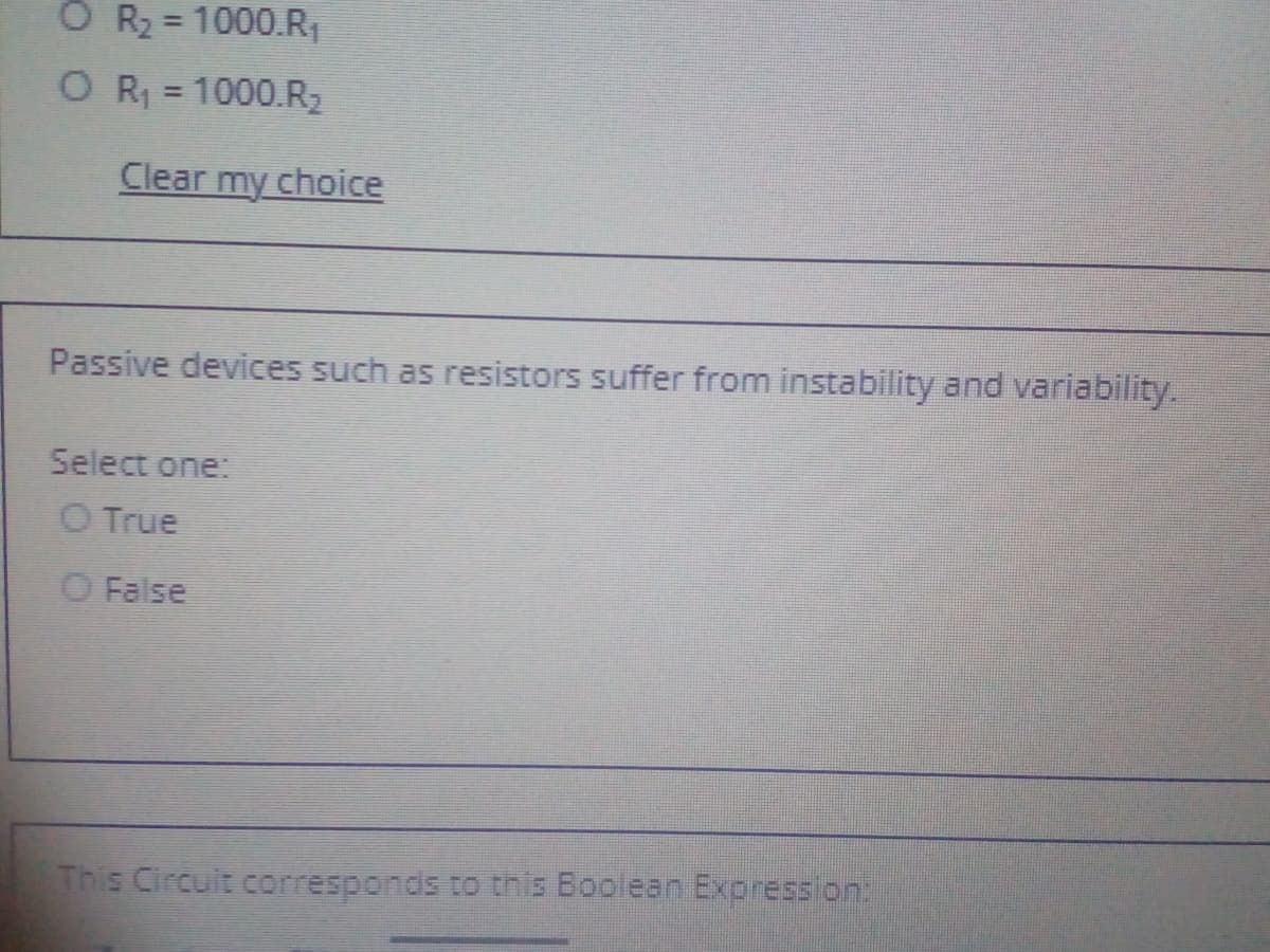 O R2 = 1000.R
O R = 1000.R2
%3D
Clear my choice
Passive devices such as resistors suffer from instability and variability.
Select one:
O True
O False
This Circult corresponds to this Boolean Expression.
