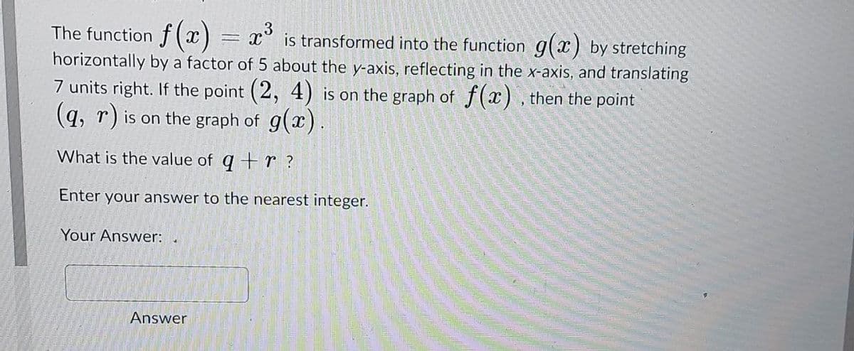 The function f (x)
horizontally by a factor of 5 about the y-axis, reflecting in the x-axis, and translating
x° is transformed into the function g(x) by stretching
7 units right. If the point (2, 4) is on the graph of f(x) , then the point
(q, r) is on the graph of g(x).
What is the value of q +r ?
Enter your answer to the nearest integer.
Your Answer:
Answer
