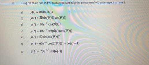 Using the chain rule and/or product rule and take the derivative of yt) with respect to time, t
yt) - 10sin(1))
y(r) = 20 sin(Xt))cos(OXt))
() = 30e
ye) = 40e " sin(0(1)) con(0(1)
M) - 50 sin(cos())
M) - 60e " cos 2(0(1)* - 30M£) + 4)
v) = 70e" sin()
"cos(0(1)
