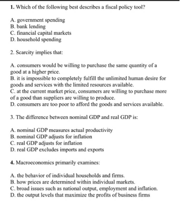 1. Which of the following best describes a fiscal policy tool?
A. government spending
B. bank lending
C. financial capital markets
D. household spending
2. Scarcity implies that:
A. consumers would be willing to purchase the same quantity of a
good at a higher price.
B. it is impossible to completely fulfill the unlimited human desire for
goods and services with the limited resources available.
C. at the current market price, consumers are willing to purchase more
of a good than suppliers are willing to produce.
D. consumers are too poor to afford the goods and services available.
3. The difference between nominal GDP and real GDP is:
A. nominal GDP measures actual productivity
B. nominal GDP adjusts for inflation
C. real GDP adjusts for inflation
D. real GDP excludes imports and exports
4. Macroeconomics primarily examines:
A. the behavior of individual households and firms.
B. how prices are determined within individual markets.
C. broad issues such as national output, employment and inflation.
D. the output levels that maximize the profits of business firms