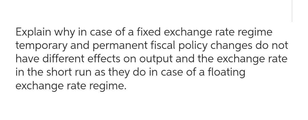 Explain why in case of a fixed exchange rate regime
temporary and permanent fiscal policy changes do not
have different effects on output and the exchange rate
in the short run as they do in case of a floating
exchange rate regime.