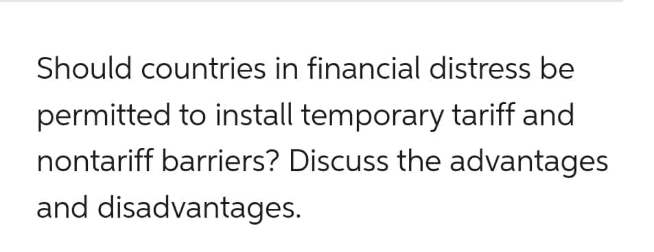 Should countries in financial distress be
permitted to install temporary tariff and
nontariff barriers? Discuss the advantages
and disadvantages.